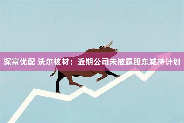 深富优配 沃尔核材：近期公司未披露股东减持计划