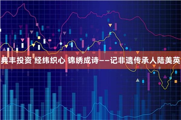 典丰投资 经纬织心 锦绣成诗——记非遗传承人陆美英