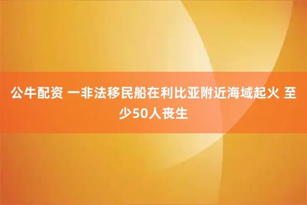 公牛配资 一非法移民船在利比亚附近海域起火 至少50人丧生
