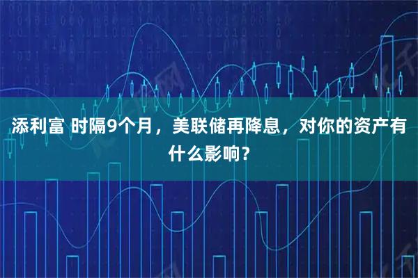 添利富 时隔9个月，美联储再降息，对你的资产有什么影响？
