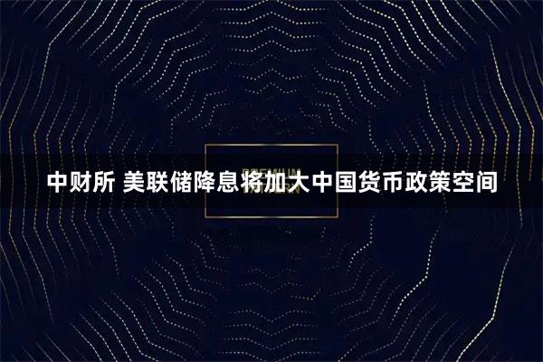 中财所 美联储降息将加大中国货币政策空间