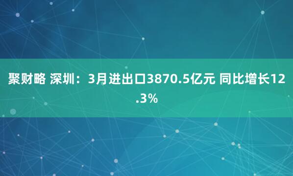聚财略 深圳：3月进出口3870.5亿元 同比增长12.3%