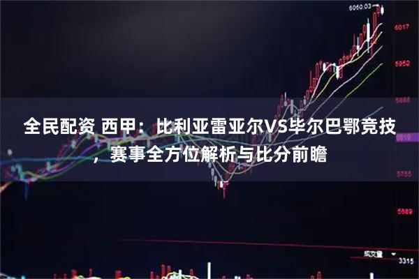 全民配资 西甲：比利亚雷亚尔VS毕尔巴鄂竞技，赛事全方位解析与比分前瞻