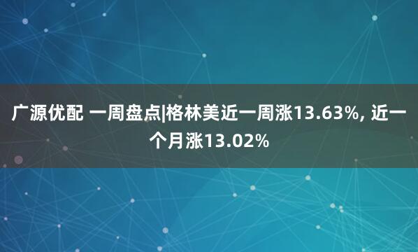 广源优配 一周盘点|格林美近一周涨13.63%, 近一个月涨13.02%
