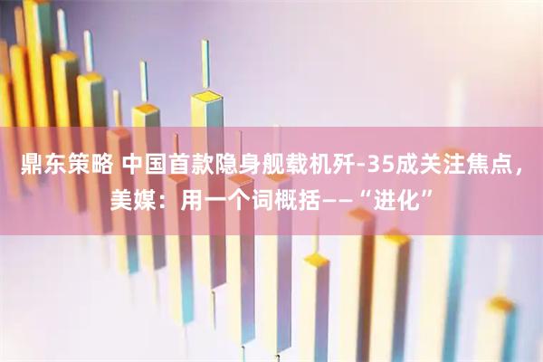 鼎东策略 中国首款隐身舰载机歼-35成关注焦点，美媒：用一个词概括——“进化”