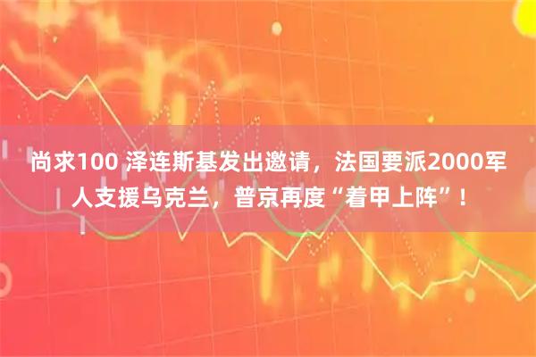 尚求100 泽连斯基发出邀请，法国要派2000军人支援乌克兰，普京再度“着甲上阵”！