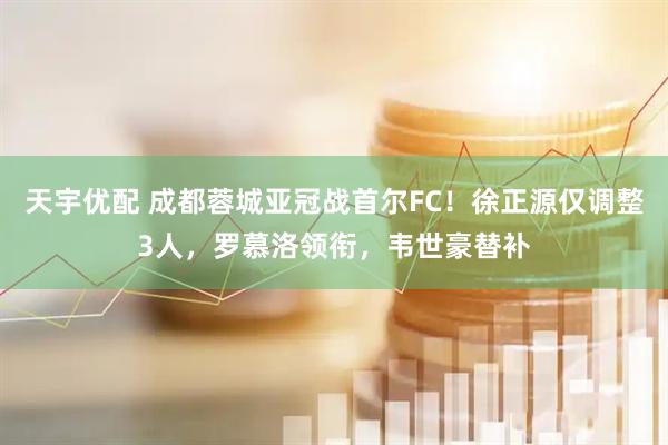 天宇优配 成都蓉城亚冠战首尔FC！徐正源仅调整3人，罗慕洛领衔，韦世豪替补