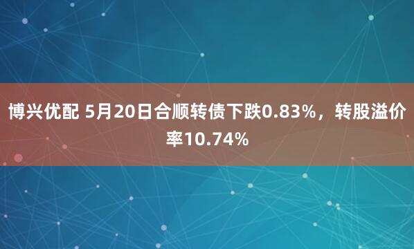 博兴优配 5月20日合顺转债下跌0.83%，转股溢价率10.74%