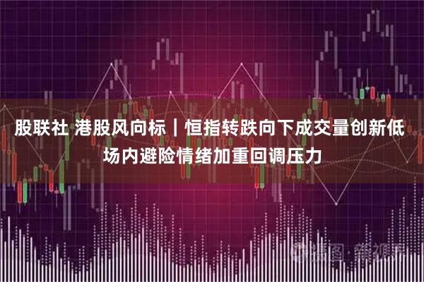 股联社 港股风向标｜恒指转跌向下成交量创新低 场内避险情绪加重回调压力