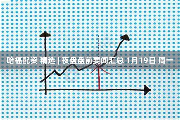 哈福配资 精选 | 夜盘盘前要闻汇总 1月19日 周一