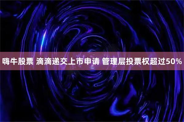 嗨牛股票 滴滴递交上市申请 管理层投票权超过50%