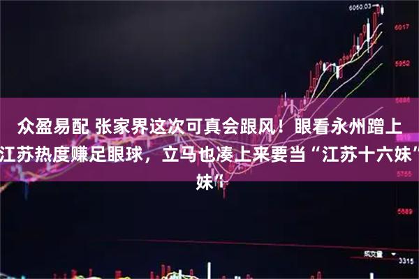 众盈易配 张家界这次可真会跟风！眼看永州蹭上江苏热度赚足眼球，立马也凑上来要当“江苏十六妹”