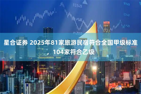 星合证券 2025年81家旅游民宿符合全国甲级标准，104家符合乙级