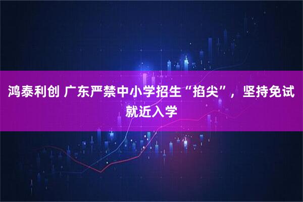 鸿泰利创 广东严禁中小学招生“掐尖”，坚持免试就近入学