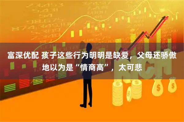 富深优配 孩子这些行为明明是缺爱，父母还骄傲地以为是“情商高”，太可悲