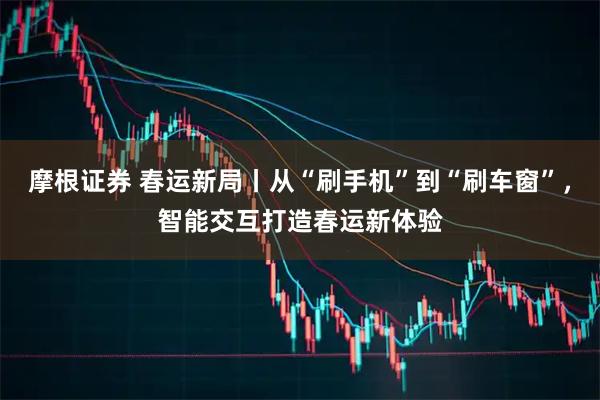 摩根证券 春运新局丨从“刷手机”到“刷车窗”,智能交互打造春运新体验