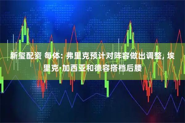 新玺配资 每体: 弗里克预计对阵容做出调整, 埃里克·加西亚和德容搭档后腰