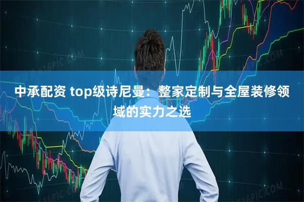 中承配资 top级诗尼曼：整家定制与全屋装修领域的实力之选