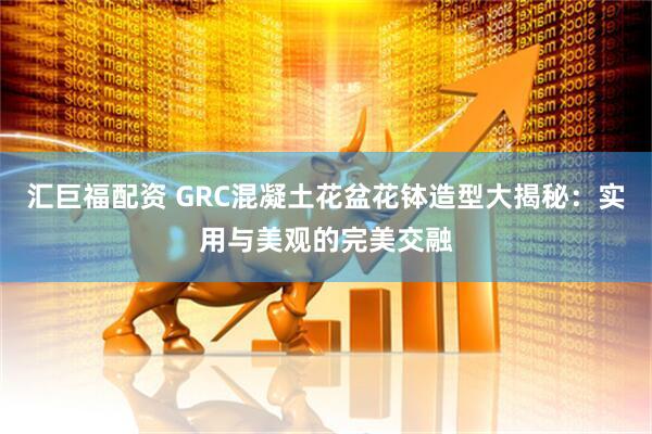 汇巨福配资 GRC混凝土花盆花钵造型大揭秘：实用与美观的完美交融