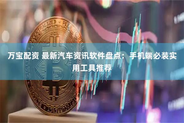 万宝配资 最新汽车资讯软件盘点：手机端必装实用工具推荐