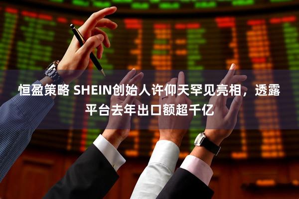 恒盈策略 SHEIN创始人许仰天罕见亮相，透露平台去年出口额超千亿