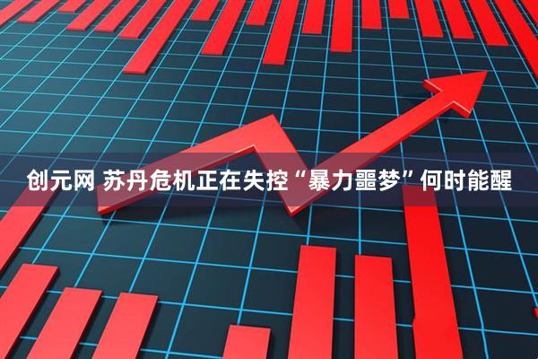 创元网 苏丹危机正在失控“暴力噩梦”何时能醒