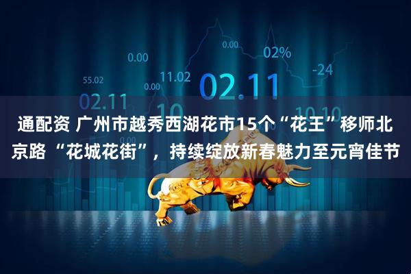 通配资 广州市越秀西湖花市15个“花王”移师北京路 “花城花街”，持续绽放新春魅力至元宵佳节