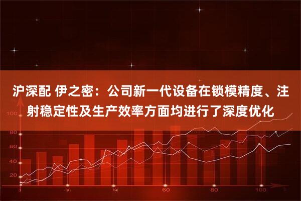 沪深配 伊之密：公司新一代设备在锁模精度、注射稳定性及生产效率方面均进行了深度优化