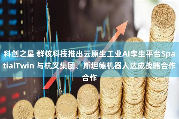 科创之星 群核科技推出云原生工业AI孪生平台SpatialTwin 与杭叉集团、斯坦德机器人达成战略合作