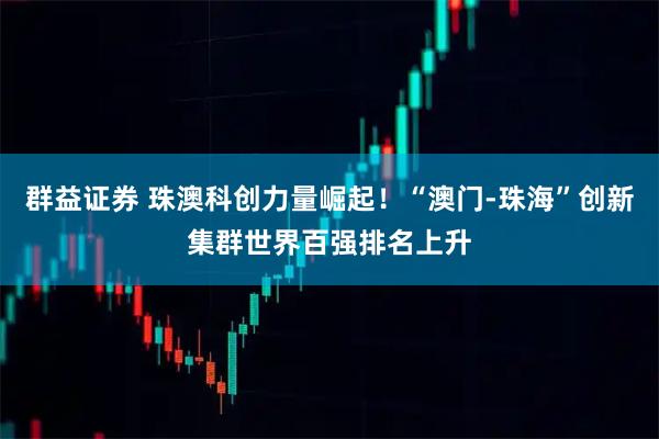 群益证券 珠澳科创力量崛起！“澳门-珠海”创新集群世界百强排名上升