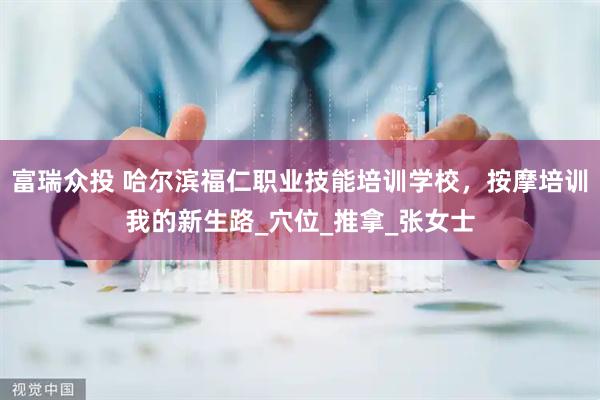 富瑞众投 哈尔滨福仁职业技能培训学校，按摩培训我的新生路_穴位_推拿_张女士