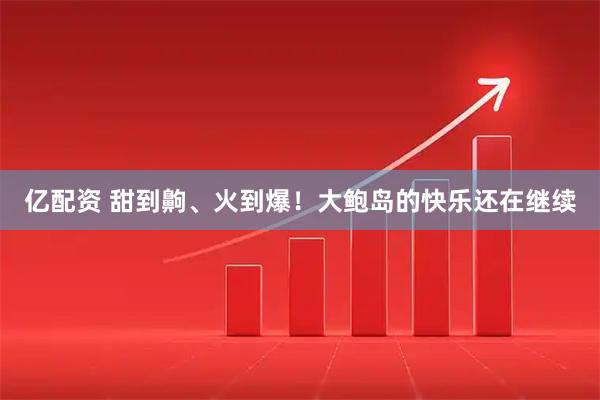 亿配资 甜到齁、火到爆！大鲍岛的快乐还在继续