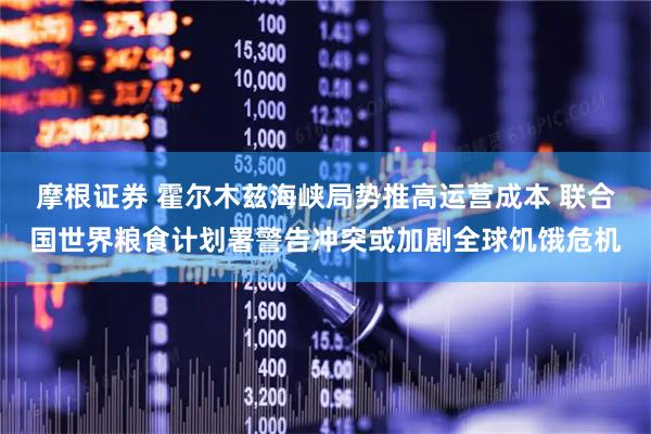 摩根证券 霍尔木兹海峡局势推高运营成本 联合国世界粮食计划署警告冲突或加剧全球饥饿危机