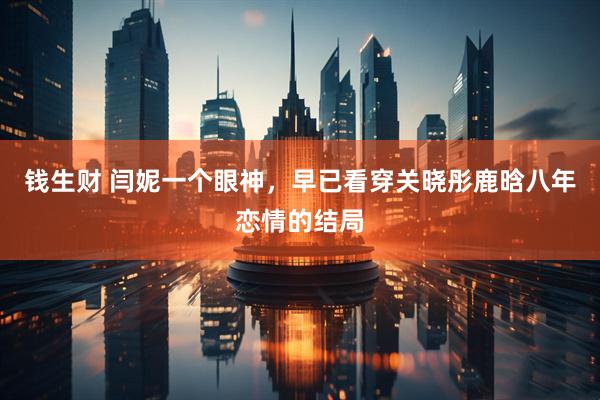 钱生财 闫妮一个眼神，早已看穿关晓彤鹿晗八年恋情的结局